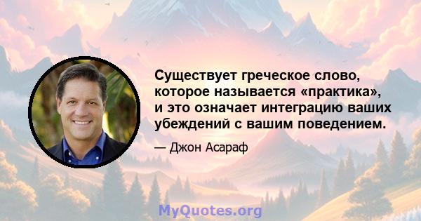 Существует греческое слово, которое называется «практика», и это означает интеграцию ваших убеждений с вашим поведением.