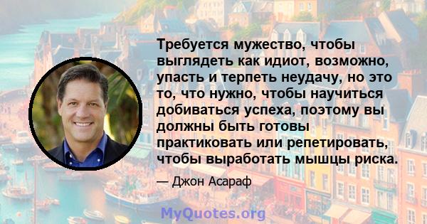 Требуется мужество, чтобы выглядеть как идиот, возможно, упасть и терпеть неудачу, но это то, что нужно, чтобы научиться добиваться успеха, поэтому вы должны быть готовы практиковать или репетировать, чтобы выработать