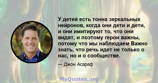 У детей есть тонна зеркальных нейронов, когда они дети и дети, и они имитируют то, что они видят, и поэтому герои важны, потому что мы наблюдаем Важно знать, что речь идет не только о нас, но и о сообществе.