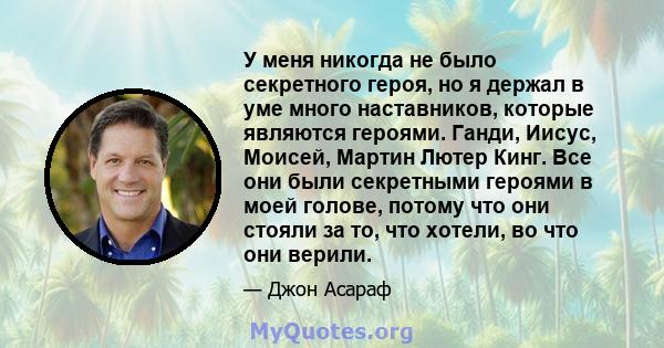 У меня никогда не было секретного героя, но я держал в уме много наставников, которые являются героями. Ганди, Иисус, Моисей, Мартин Лютер Кинг. Все они были секретными героями в моей голове, потому что они стояли за