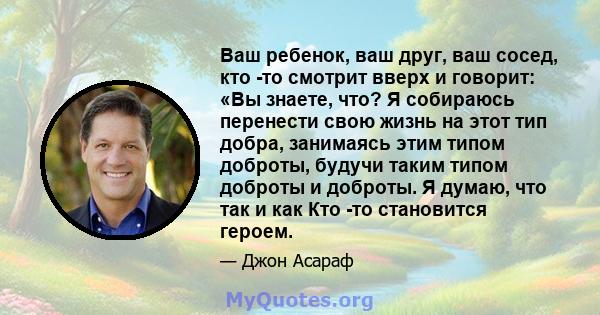 Ваш ребенок, ваш друг, ваш сосед, кто -то смотрит вверх и говорит: «Вы знаете, что? Я собираюсь перенести свою жизнь на этот тип добра, занимаясь этим типом доброты, будучи таким типом доброты и доброты. Я думаю, что