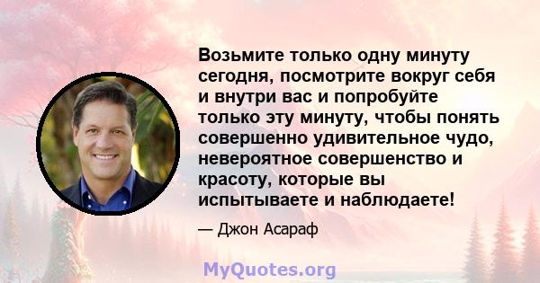 Возьмите только одну минуту сегодня, посмотрите вокруг себя и внутри вас и попробуйте только эту минуту, чтобы понять совершенно удивительное чудо, невероятное совершенство и красоту, которые вы испытываете и наблюдаете!