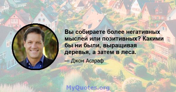 Вы собираете более негативных мыслей или позитивных? Какими бы ни были, выращивая деревья, а затем в леса.