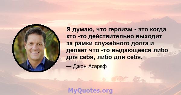 Я думаю, что героизм - это когда кто -то действительно выходит за рамки служебного долга и делает что -то выдающееся либо для себя, либо для себя.