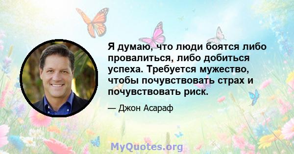 Я думаю, что люди боятся либо провалиться, либо добиться успеха. Требуется мужество, чтобы почувствовать страх и почувствовать риск.