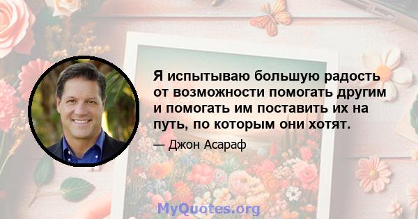 Я испытываю большую радость от возможности помогать другим и помогать им поставить их на путь, по которым они хотят.