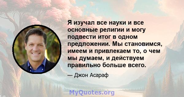 Я изучал все науки и все основные религии и могу подвести итог в одном предложении. Мы становимся, имеем и привлекаем то, о чем мы думаем, и действуем правильно больше всего.