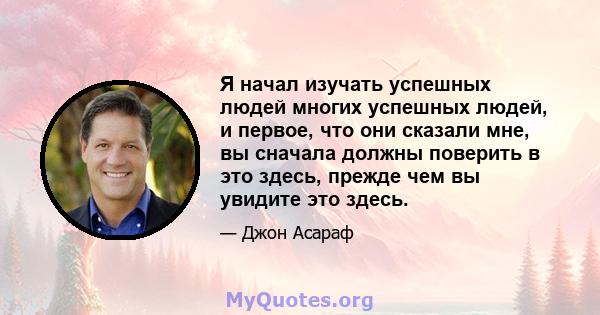 Я начал изучать успешных людей многих успешных людей, и первое, что они сказали мне, вы сначала должны поверить в это здесь, прежде чем вы увидите это здесь.