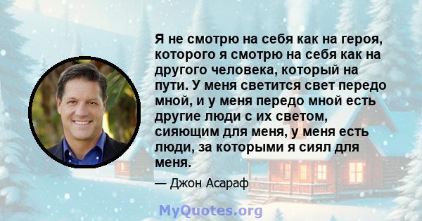 Я не смотрю на себя как на героя, которого я смотрю на себя как на другого человека, который на пути. У меня светится свет передо мной, и у меня передо мной есть другие люди с их светом, сияющим для меня, у меня есть