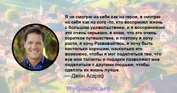 Я не смотрю на себя как на героя, я смотрю на себя как на кого -то, кто воспринял жизнь с большим удовольствием, и я воспринимаю это очень серьезно, я знаю, что это очень короткое путешествие, и поэтому я хочу расти, я