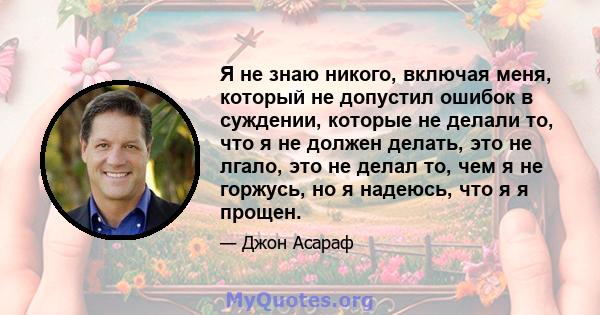 Я не знаю никого, включая меня, который не допустил ошибок в суждении, которые не делали то, что я не должен делать, это не лгало, это не делал то, чем я не горжусь, но я надеюсь, что я я прощен.