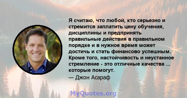 Я считаю, что любой, кто серьезно и стремится заплатить цену обучения, дисциплины и предпринять правильные действия в правильном порядке и в нужное время может достичь и стать финансово успешным. Кроме того,