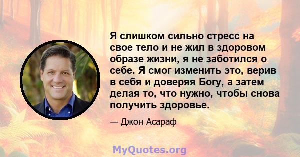 Я слишком сильно стресс на свое тело и не жил в здоровом образе жизни, я не заботился о себе. Я смог изменить это, верив в себя и доверяя Богу, а затем делая то, что нужно, чтобы снова получить здоровье.