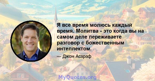 Я все время молюсь каждый время. Молитва - это когда вы на самом деле переживаете разговор с божественным интеллектом.