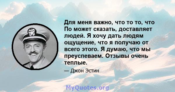 Для меня важно, что то то, что По может сказать, доставляет людей. Я хочу дать людям ощущение, что я получаю от всего этого. Я думаю, что мы преуспеваем. Отзывы очень теплые.