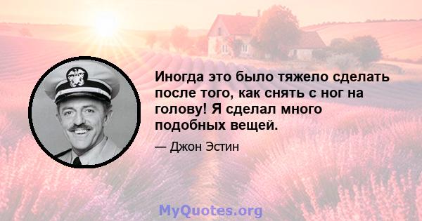 Иногда это было тяжело сделать после того, как снять с ног на голову! Я сделал много подобных вещей.