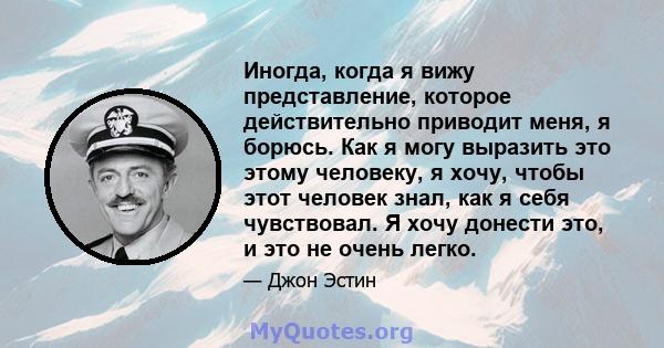 Иногда, когда я вижу представление, которое действительно приводит меня, я борюсь. Как я могу выразить это этому человеку, я хочу, чтобы этот человек знал, как я себя чувствовал. Я хочу донести это, и это не очень легко.