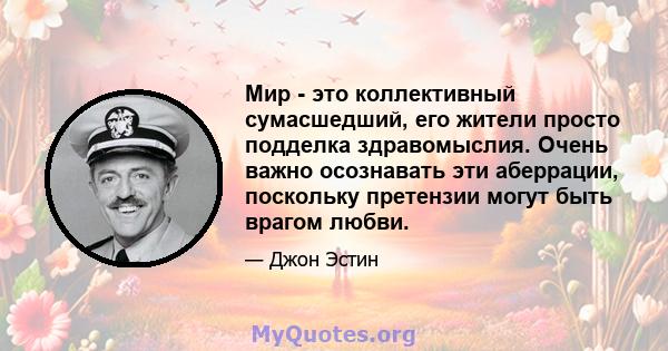 Мир - это коллективный сумасшедший, его жители просто подделка здравомыслия. Очень важно осознавать эти аберрации, поскольку претензии могут быть врагом любви.