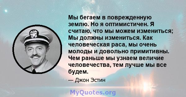 Мы бегаем в поврежденную землю. Но я оптимистичен. Я считаю, что мы можем измениться; Мы должны измениться. Как человеческая раса, мы очень молоды и довольно примитивны. Чем раньше мы узнаем величие человечества, тем