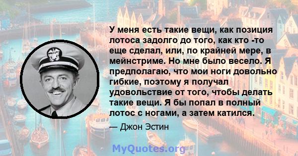 У меня есть такие вещи, как позиция лотоса задолго до того, как кто -то еще сделал, или, по крайней мере, в мейнстриме. Но мне было весело. Я предполагаю, что мои ноги довольно гибкие, поэтому я получал удовольствие от