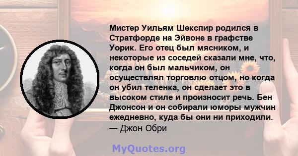 Мистер Уильям Шекспир родился в Стратфорде на Эйвоне в графстве Уорик. Его отец был мясником, и некоторые из соседей сказали мне, что, когда он был мальчиком, он осуществлял торговлю отцом, но когда он убил теленка, он