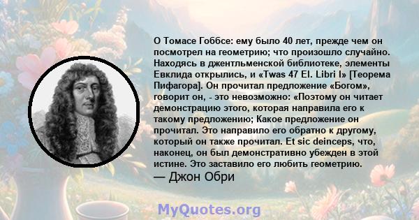 О Томасе Гоббсе: ему было 40 лет, прежде чем он посмотрел на геометрию; что произошло случайно. Находясь в джентльменской библиотеке, элементы Евклида открылись, и «Twas 47 El. Libri I» [Теорема Пифагора]. Он прочитал