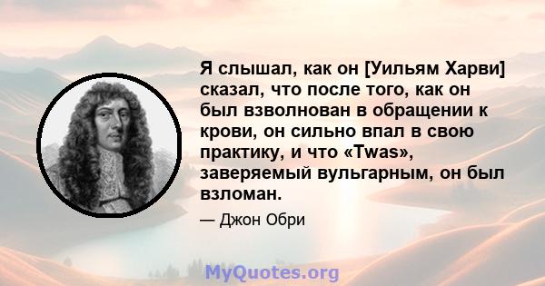 Я слышал, как он [Уильям Харви] сказал, что после того, как он был взволнован в обращении к крови, он сильно впал в свою практику, и что «Twas», заверяемый вульгарным, он был взломан.