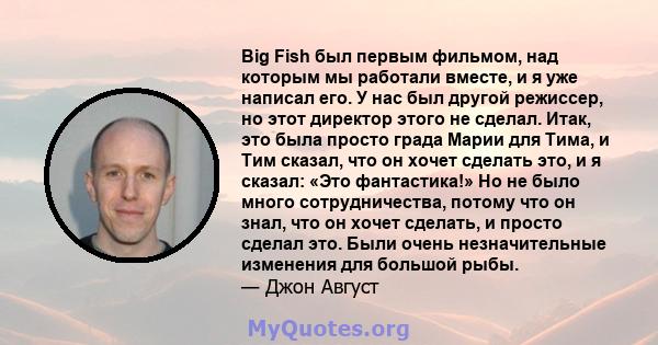 Big Fish был первым фильмом, над которым мы работали вместе, и я уже написал его. У нас был другой режиссер, но этот директор этого не сделал. Итак, это была просто града Марии для Тима, и Тим сказал, что он хочет