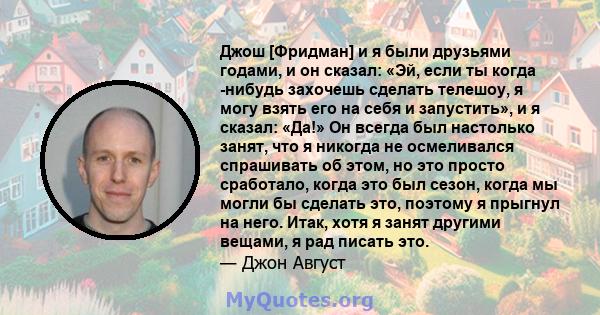 Джош [Фридман] и я были друзьями годами, и он сказал: «Эй, если ты когда -нибудь захочешь сделать телешоу, я могу взять его на себя и запустить», и я сказал: «Да!» Он всегда был настолько занят, что я никогда не