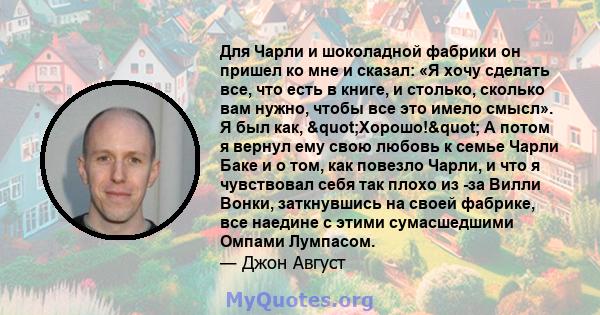 Для Чарли и шоколадной фабрики он пришел ко мне и сказал: «Я хочу сделать все, что есть в книге, и столько, сколько вам нужно, чтобы все это имело смысл». Я был как, "Хорошо!" А потом я вернул ему свою любовь