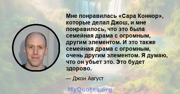 Мне понравилась «Сара Коннор», которые делал Джош, и мне понравилось, что это была семейная драма с огромным, другим элементом. И это также семейная драма с огромным, очень другим элементом. Я думаю, что он убьет это.