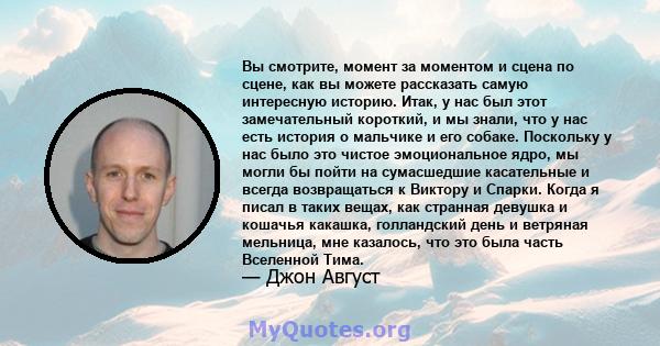 Вы смотрите, момент за моментом и сцена по сцене, как вы можете рассказать самую интересную историю. Итак, у нас был этот замечательный короткий, и мы знали, что у нас есть история о мальчике и его собаке. Поскольку у