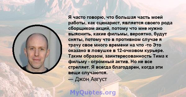 Я часто говорю, что большая часть моей работы, как сценарист, является своего рода сборщиком акций, потому что мне нужно выяснить, какие фильмы, вероятно, будут сняты, потому что в противном случае я трачу свое много