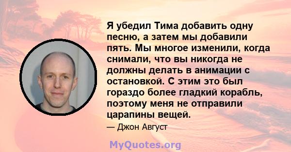 Я убедил Тима добавить одну песню, а затем мы добавили пять. Мы многое изменили, когда снимали, что вы никогда не должны делать в анимации с остановкой. С этим это был гораздо более гладкий корабль, поэтому меня не