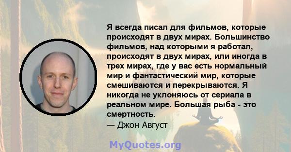 Я всегда писал для фильмов, которые происходят в двух мирах. Большинство фильмов, над которыми я работал, происходят в двух мирах, или иногда в трех мирах, где у вас есть нормальный мир и фантастический мир, которые