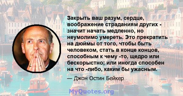 Закрыть ваш разум, сердце, воображение страданиям других - значит начать медленно, но неумолимо умереть. Это прекратить на дюймы от того, чтобы быть человеком, стать в конце концов, способным к чему -то, щедро или