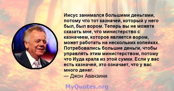 Иисус занимался большими деньгами, потому что тот казначей, который у него был, был вором. Теперь вы не можете сказать мне, что министерство с казначеем, которое является вором, может работать на нескольких копейках.