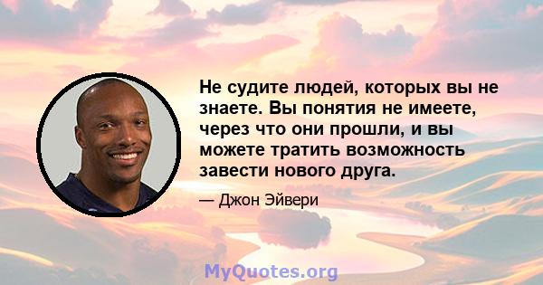 Не судите людей, которых вы не знаете. Вы понятия не имеете, через что они прошли, и вы можете тратить возможность завести нового друга.