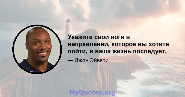 Укажите свои ноги в направлении, которое вы хотите пойти, и ваша жизнь последует.