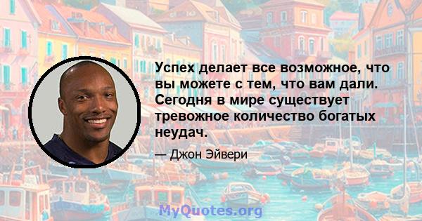 Успех делает все возможное, что вы можете с тем, что вам дали. Сегодня в мире существует тревожное количество богатых неудач.