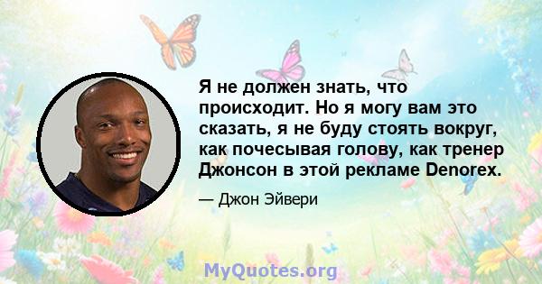 Я не должен знать, что происходит. Но я могу вам это сказать, я не буду стоять вокруг, как почесывая голову, как тренер Джонсон в этой рекламе Denorex.