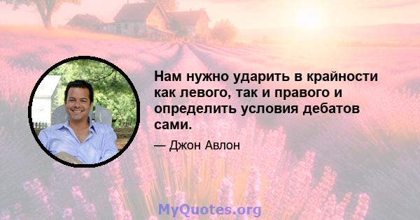 Нам нужно ударить в крайности как левого, так и правого и определить условия дебатов сами.