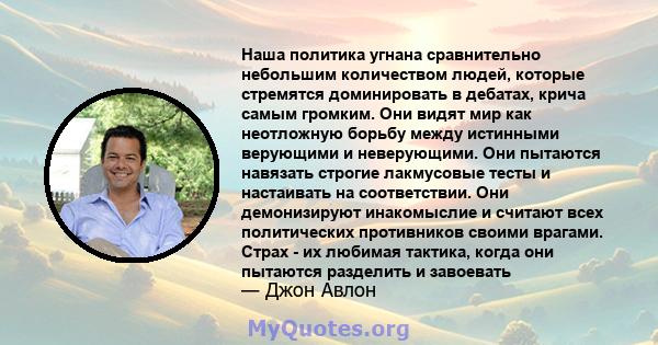 Наша политика угнана сравнительно небольшим количеством людей, которые стремятся доминировать в дебатах, крича самым громким. Они видят мир как неотложную борьбу между истинными верующими и неверующими. Они пытаются