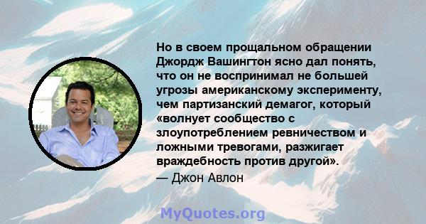 Но в своем прощальном обращении Джордж Вашингтон ясно дал понять, что он не воспринимал не большей угрозы американскому эксперименту, чем партизанский демагог, который «волнует сообщество с злоупотреблением ревничеством 