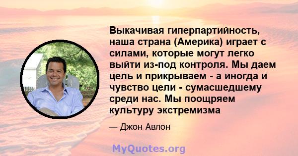 Выкачивая гиперпартийность, наша страна (Америка) играет с силами, которые могут легко выйти из-под контроля. Мы даем цель и прикрываем - а иногда и чувство цели - сумасшедшему среди нас. Мы поощряем культуру экстремизма