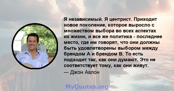 Я независимый. Я центрист. Приходит новое поколение, которое выросло с множеством выбора во всех аспектах их жизни, и все же политика - последнее место, где им говорят, что они должны быть удовлетворены выбором между