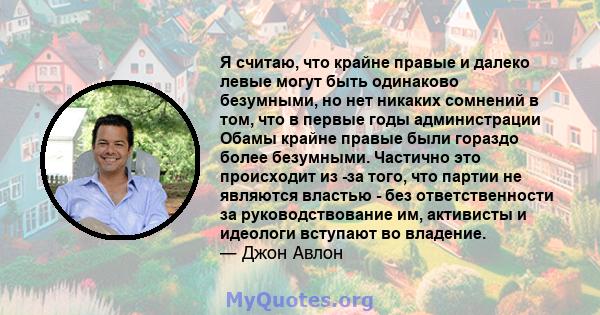 Я считаю, что крайне правые и далеко левые могут быть одинаково безумными, но нет никаких сомнений в том, что в первые годы администрации Обамы крайне правые были гораздо более безумными. Частично это происходит из -за