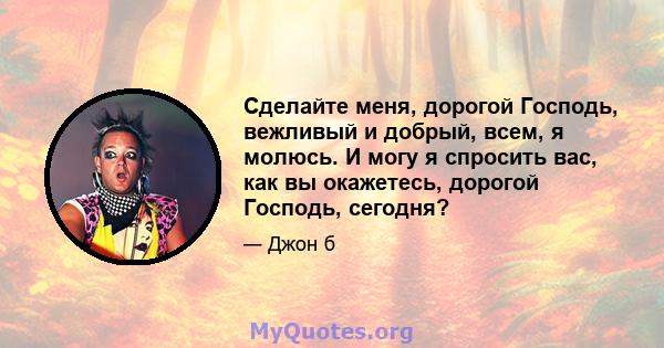 Сделайте меня, дорогой Господь, вежливый и добрый, всем, я молюсь. И могу я спросить вас, как вы окажетесь, дорогой Господь, сегодня?