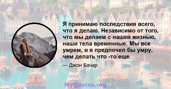 Я принимаю последствия всего, что я делаю. Независимо от того, что мы делаем с нашей жизнью, наши тела временные. Мы все умрем, и я предпочел бы умру, чем делать что -то еще.