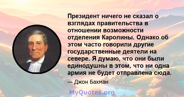 Президент ничего не сказал о взглядах правительства в отношении возможности отделения Каролины. Однако об этом часто говорили другие государственные деятели на севере. Я думаю, что они были единодушны в этом, что ни